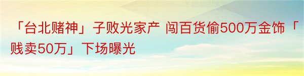 「台北赌神」子败光家产 闯百货偷500万金饰「贱卖50万」下场曝光