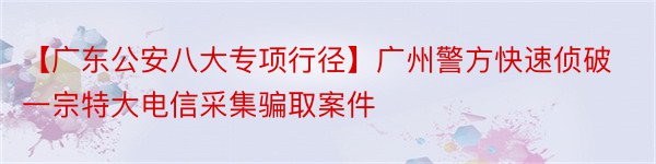 【广东公安八大专项行径】广州警方快速侦破一宗特大电信采集骗取案件