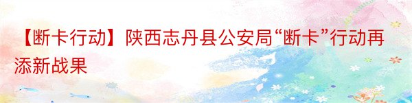 【断卡行动】陕西志丹县公安局“断卡”行动再添新战果