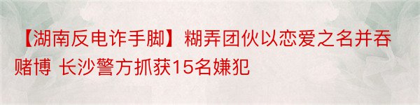 【湖南反电诈手脚】糊弄团伙以恋爱之名并吞赌博 长沙警方抓获15名嫌犯