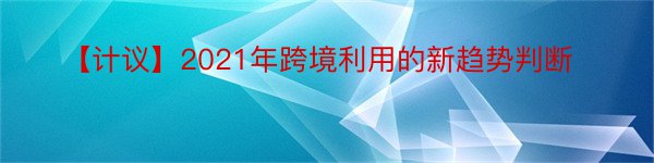 【计议】2021年跨境利用的新趋势判断