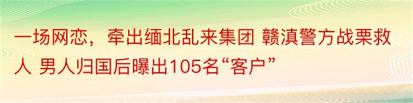 一场网恋，牵出缅北乱来集团 赣滇警方战栗救人 男人归国后曝出105名“客户”