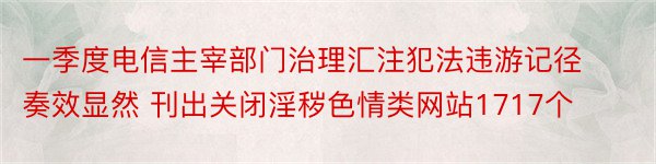 一季度电信主宰部门治理汇注犯法违游记径奏效显然 刊出关闭淫秽色情类网站1717个