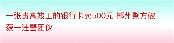 一张贵寓竣工的银行卡卖500元 郴州警方破获一违警团伙