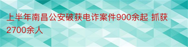 上半年南昌公安破获电诈案件900余起 抓获2700余人