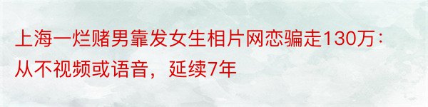 上海一烂赌男靠发女生相片网恋骗走130万：从不视频或语音，延续7年