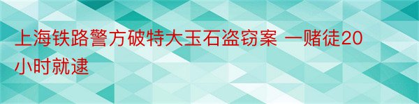 上海铁路警方破特大玉石盗窃案 一赌徒20小时就逮