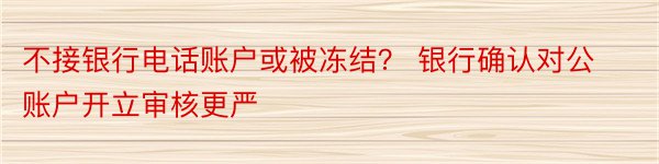 不接银行电话账户或被冻结？ 银行确认对公账户开立审核更严