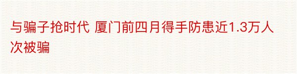 与骗子抢时代 厦门前四月得手防患近1.3万人次被骗