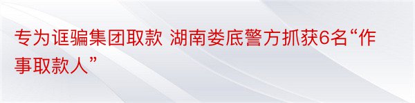 专为诓骗集团取款 湖南娄底警方抓获6名“作事取款人”