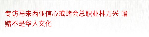 专访马来西亚信心戒赌会总职业林万兴 嗜赌不是华人文化