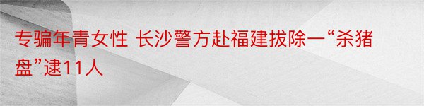 专骗年青女性 长沙警方赴福建拔除一“杀猪盘”逮11人