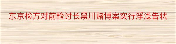 东京检方对前检讨长黑川赌博案实行浮浅告状