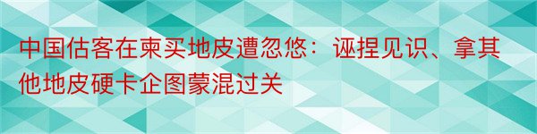 中国估客在柬买地皮遭忽悠：诬捏见识、拿其他地皮硬卡企图蒙混过关