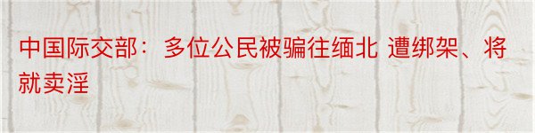 中国际交部：多位公民被骗往缅北 遭绑架、将就卖淫