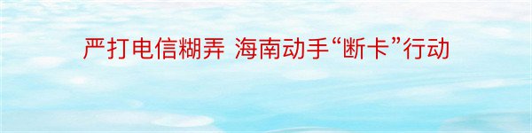 严打电信糊弄 海南动手“断卡”行动