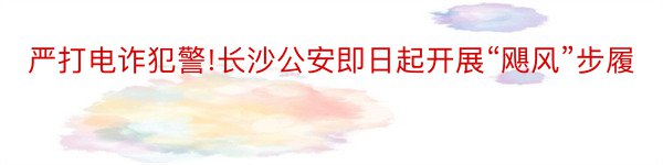 严打电诈犯警!长沙公安即日起开展“飓风”步履