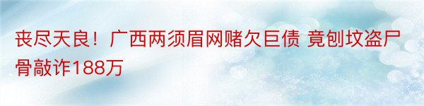 丧尽天良！广西两须眉网赌欠巨债 竟刨坟盗尸骨敲诈188万