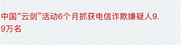 中国“云剑”活动6个月抓获电信诈欺嫌疑人9.9万名