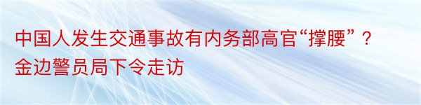 中国人发生交通事故有内务部高官“撑腰” ？金边警员局下令走访