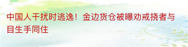 中国人干扰时逃逸！金边货仓被曝劝戒挠者与目生手同住