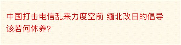 中国打击电信乱来力度空前 缅北改日的倡导该若何休养？