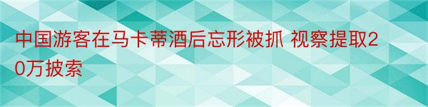 中国游客在马卡蒂酒后忘形被抓 视察提取20万披索