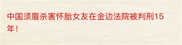 中国须眉杀害怀胎女友在金边法院被判刑15年！