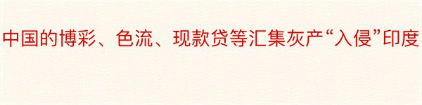 中国的博彩、色流、现款贷等汇集灰产“入侵”印度