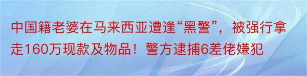 中国籍老婆在马来西亚遭逢“黑警”，被强行拿走160万现款及物品！警方逮捕6差佬嫌犯