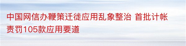 中国网信办鞭策迁徙应用乱象整治 首批计帐责罚105款应用要道