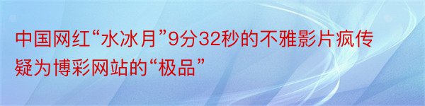 中国网红“水冰月”9分32秒的不雅影片疯传 疑为博彩网站的“极品”