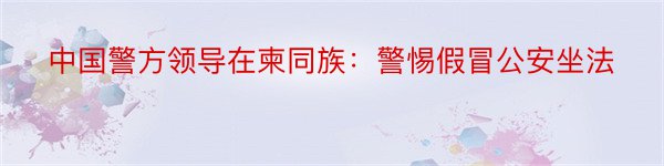 中国警方领导在柬同族：警惕假冒公安坐法