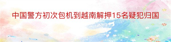 中国警方初次包机到越南解押15名疑犯归国