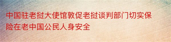 中国驻老挝大使馆敦促老挝谈判部门切实保险在老中国公民人身安全