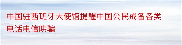 中国驻西班牙大使馆提醒中国公民戒备各类电话电信哄骗