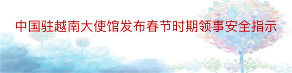 中国驻越南大使馆发布春节时期领事安全指示