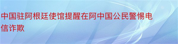 中国驻阿根廷使馆提醒在阿中国公民警惕电信诈欺