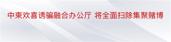 中柬欢喜诱骗融合办公厅 将全面扫除集聚赌博