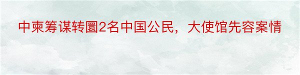 中柬筹谋转圜2名中国公民，大使馆先容案情