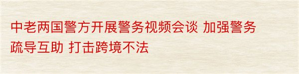 中老两国警方开展警务视频会谈 加强警务疏导互助 打击跨境不法