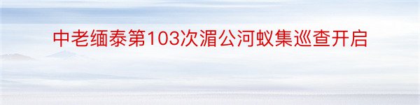 中老缅泰第103次湄公河蚁集巡查开启