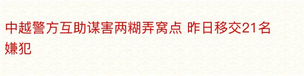 中越警方互助谋害两糊弄窝点 昨日移交21名嫌犯