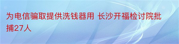 为电信骗取提供洗钱器用 长沙开福检讨院批捕27人