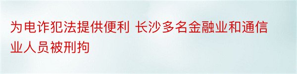 为电诈犯法提供便利 长沙多名金融业和通信业人员被刑拘