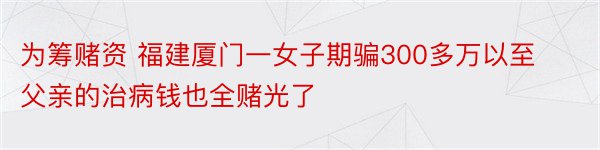 为筹赌资 福建厦门一女子期骗300多万以至父亲的治病钱也全赌光了