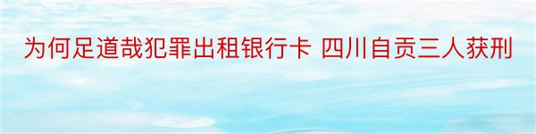 为何足道哉犯罪出租银行卡 四川自贡三人获刑