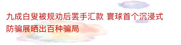 九成白叟被规劝后罢手汇款 寰球首个沉浸式防骗展晒出百种骗局