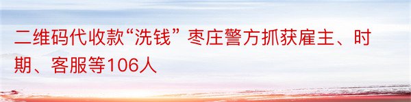 二维码代收款“洗钱” 枣庄警方抓获雇主、时期、客服等106人