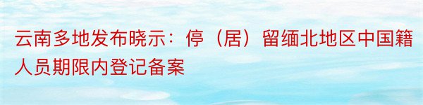 云南多地发布晓示：停（居）留缅北地区中国籍人员期限内登记备案